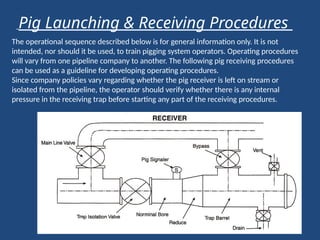 The operational sequence described below is for general information only. It is not
intended, nor should it be used, to train pigging system operators. Operating procedures
will vary from one pipeline company to another. The following pig receiving procedures
can be used as a guideline for developing operating procedures.
Since company policies vary regarding whether the pig receiver is left on stream or
isolated from the pipeline, the operator should verify whether there is any internal
pressure in the receiving trap before starting any part of the receiving procedures.
Pig Launching & Receiving Procedures
 