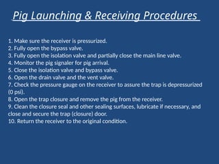 1. Make sure the receiver is pressurized.
2. Fully open the bypass valve.
3. Fully open the isolation valve and partially close the main line valve.
4. Monitor the pig signaler for pig arrival.
5. Close the isolation valve and bypass valve.
6. Open the drain valve and the vent valve.
7. Check the pressure gauge on the receiver to assure the trap is depressurized
(0 psi).
8. Open the trap closure and remove the pig from the receiver.
9. Clean the closure seal and other sealing surfaces, lubricate if necessary, and
close and secure the trap (closure) door.
10. Return the receiver to the original condition.
Pig Launching & Receiving Procedures
 