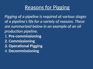 Reasons for Pigging
Pigging of a pipeline is required at various stages
of a pipeline’s life for a variety of reasons. These
are summarized below in an example of an oil
production pipeline.
1. Pre-commissioning
2. Commissioning
3. Operational Pigging
4. Decommissioning
 