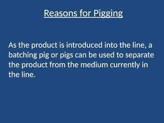 Reasons for Pigging
As the product is introduced into the line, a
batching pig or pigs can be used to separate
the product from the medium currently in
the line.
 