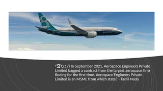 •🏆Q.17) In September 2021, Aerospace Engineers Private
Limited bagged a contract from the largest aerospace firm
Boeing for the first time. Aerospace Engineers Private
Limited is an MSME from which state? - Tamil Nadu
 