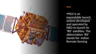 •PSLV is an
expandable launch
system developed
and operated by
ISRO to launch its
‘IRS’ satellites. The
abbreviation ‘IRS’
stands for- Indian
Remote Sensing
 