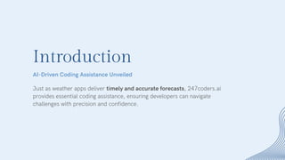 Introduction
Just as weather apps deliver timely and accurate forecasts, 247coders.ai
provides essential coding assistance, ensuring developers can navigate
challenges with precision and confidence.
AI-Driven Coding Assistance Unveiled
 