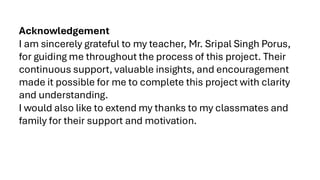 Acknowledgement
I am sincerely grateful to my teacher, Mr. Sripal Singh Porus,
for guiding me throughout the process of this project. Their
continuous support, valuable insights, and encouragement
made it possible for me to complete this project with clarity
and understanding.
I would also like to extend my thanks to my classmates and
family for their support and motivation.
 