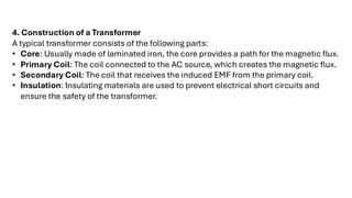 4. Construction of a Transformer
A typical transformer consists of the following parts:
• Core: Usually made of laminated iron, the core provides a path for the magnetic flux.
• Primary Coil: The coil connected to the AC source, which creates the magnetic flux.
• Secondary Coil: The coil that receives the induced EMF from the primary coil.
• Insulation: Insulating materials are used to prevent electrical short circuits and
ensure the safety of the transformer.
 