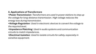 5. Applications of Transformers
•Power Transmission: Transformers are used in power stations to step up
the voltage for long-distance transmission. High voltage reduces the
energy loss during transmission.
•Voltage Regulation: Used in electronic devices to convert the voltage to
the required level.
•Impedance Matching: Used in audio systems and communication
circuits to match impedances.
•Electrical Isolation: Used to isolate circuits for safety, especially in
sensitive equipment.
 
