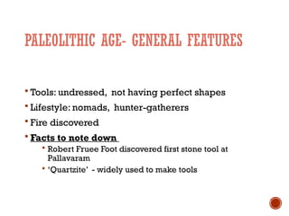 PALEOLITHIC AGE- GENERAL FEATURES
 Tools: undressed, not having perfect shapes
 Lifestyle: nomads, hunter-gatherers
 Fire discovered
 Facts to note down
 Robert Fruee Foot discovered first stone tool at
Pallavaram
 ‘Quartzite’ - widely used to make tools
 
