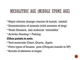 MESOLITHIC AGE (MIDDLE STONE AGE)
 Major climate change: warmer & humid, rainfall
 Domestication of animals (wild ancestor of dog)
 Tools: Dressed, size reduced- ‘microliths’
 Activity: Hunting + Fishing
Other points to note
 Tool materials: Chert, Quartz, Agate
 Proto types of houses, pots (Chopani mando in UP)
 Burials of skeleton at bagor
 