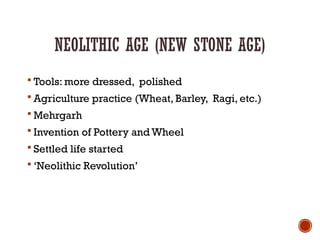 NEOLITHIC AGE (NEW STONE AGE)
 Tools: more dressed, polished
 Agriculture practice (Wheat, Barley, Ragi, etc.)
 Mehrgarh
 Invention of Pottery and Wheel
 Settled life started
 ‘Neolithic Revolution’
 
