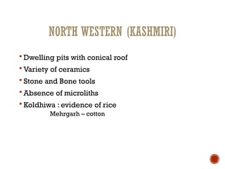 NORTH WESTERN (KASHMIRI)
 Dwelling pits with conical roof
 Variety of ceramics
 Stone and Bone tools
 Absence of microliths
 Koldhiwa : evidence of rice
Mehrgarh – cotton
 