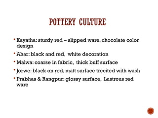 POTTERY CULTURE
 Kayatha: sturdy red – slipped ware, chocolate color
design
 Ahar: black and red, white decoration
 Malwa: coarse in fabric, thick buff surface
 Jorwe: black on red, matt surface trecited with wash
 Prabhas & Rangpur: glossy surface, Lustrous red
ware
 