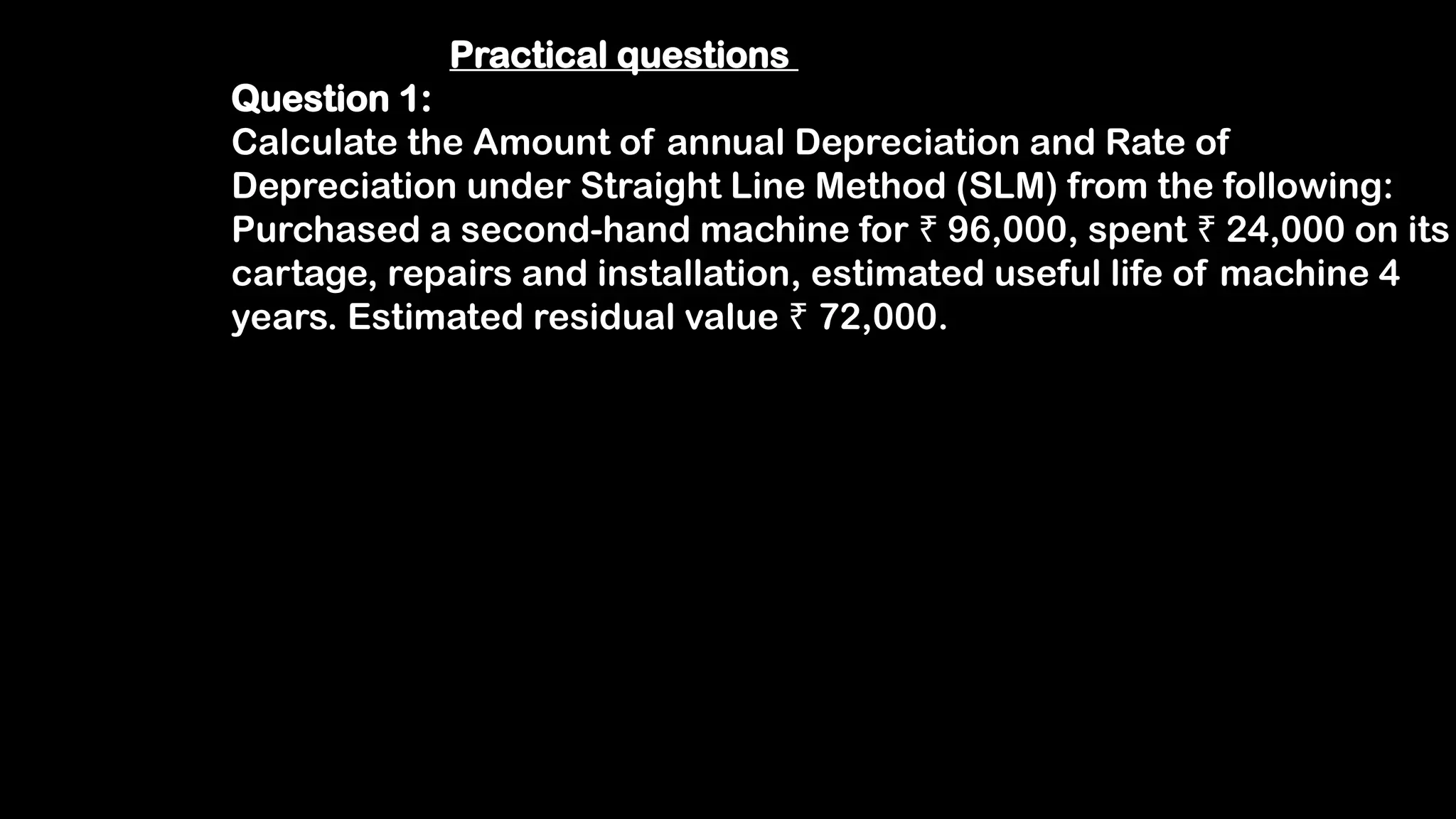 Practical questions
Question 1:
Calculate the Amount of annual Depreciation and Rate of
Depreciation under Straight Line Method (SLM) from the following:
Purchased a second-hand machine for 96,000, spent 24,000 on its
₹ ₹
cartage, repairs and installation, estimated useful life of machine 4
years. Estimated residual value 72,000.
₹
 