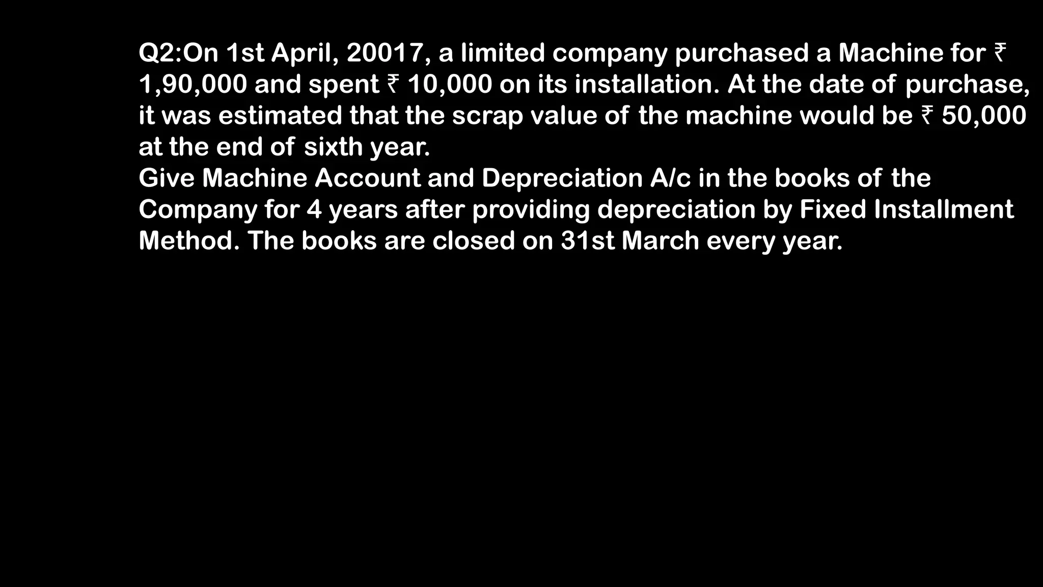 Q2:On 1st April, 20017, a limited company purchased a Machine for ₹
1,90,000 and spent 10,000 on its installation. At the date of purchase,
₹
it was estimated that the scrap value of the machine would be 50,000
₹
at the end of sixth year.
Give Machine Account and Depreciation A/c in the books of the
Company for 4 years after providing depreciation by Fixed Installment
Method. The books are closed on 31st March every year.
 