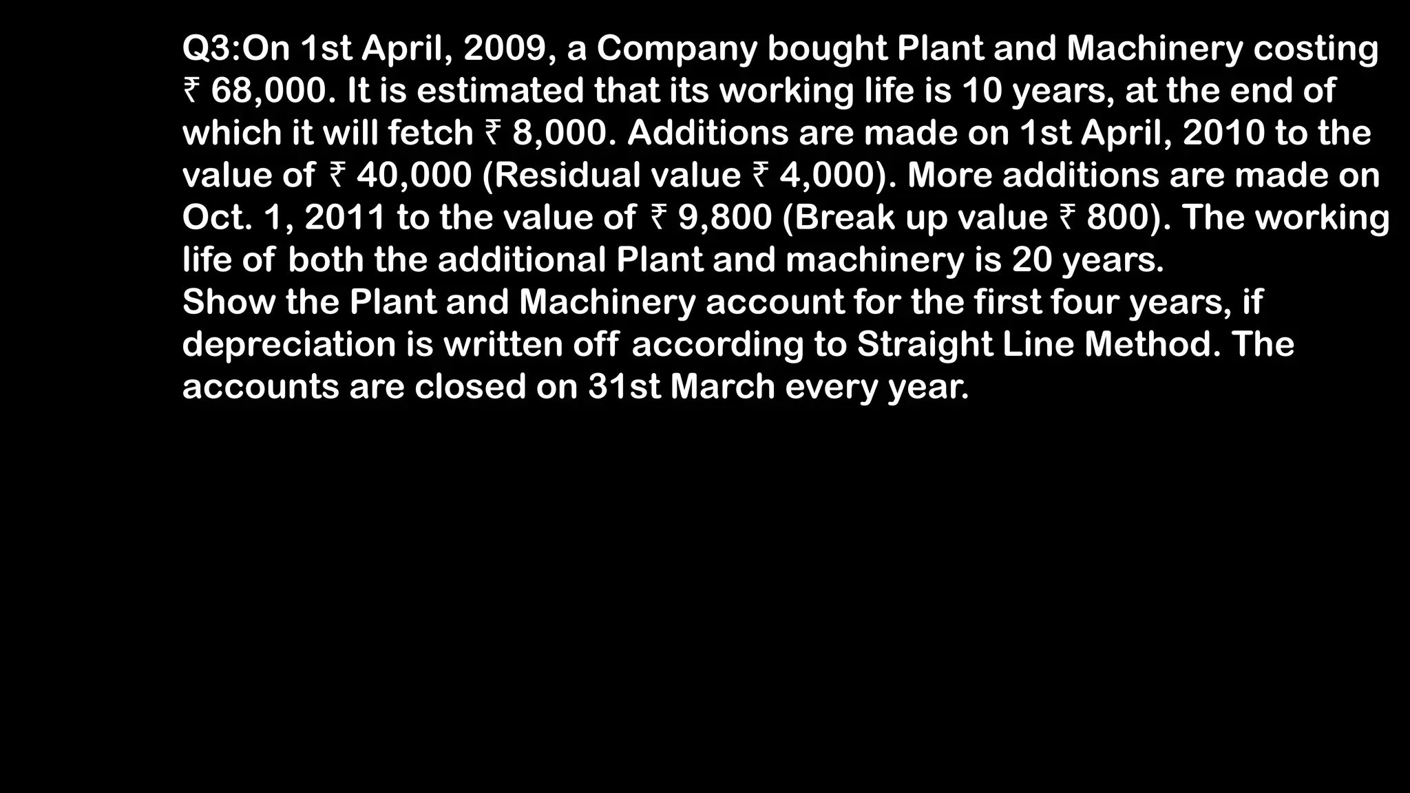 Q3:On 1st April, 2009, a Company bought Plant and Machinery costing
₹ 68,000. It is estimated that its working life is 10 years, at the end of
which it will fetch ₹ 8,000. Additions are made on 1st April, 2010 to the
value of ₹ 40,000 (Residual value ₹ 4,000). More additions are made on
Oct. 1, 2011 to the value of ₹ 9,800 (Break up value ₹ 800). The working
life of both the additional Plant and machinery is 20 years.
Show the Plant and Machinery account for the first four years, if
depreciation is written off according to Straight Line Method. The
accounts are closed on 31st March every year.
 
