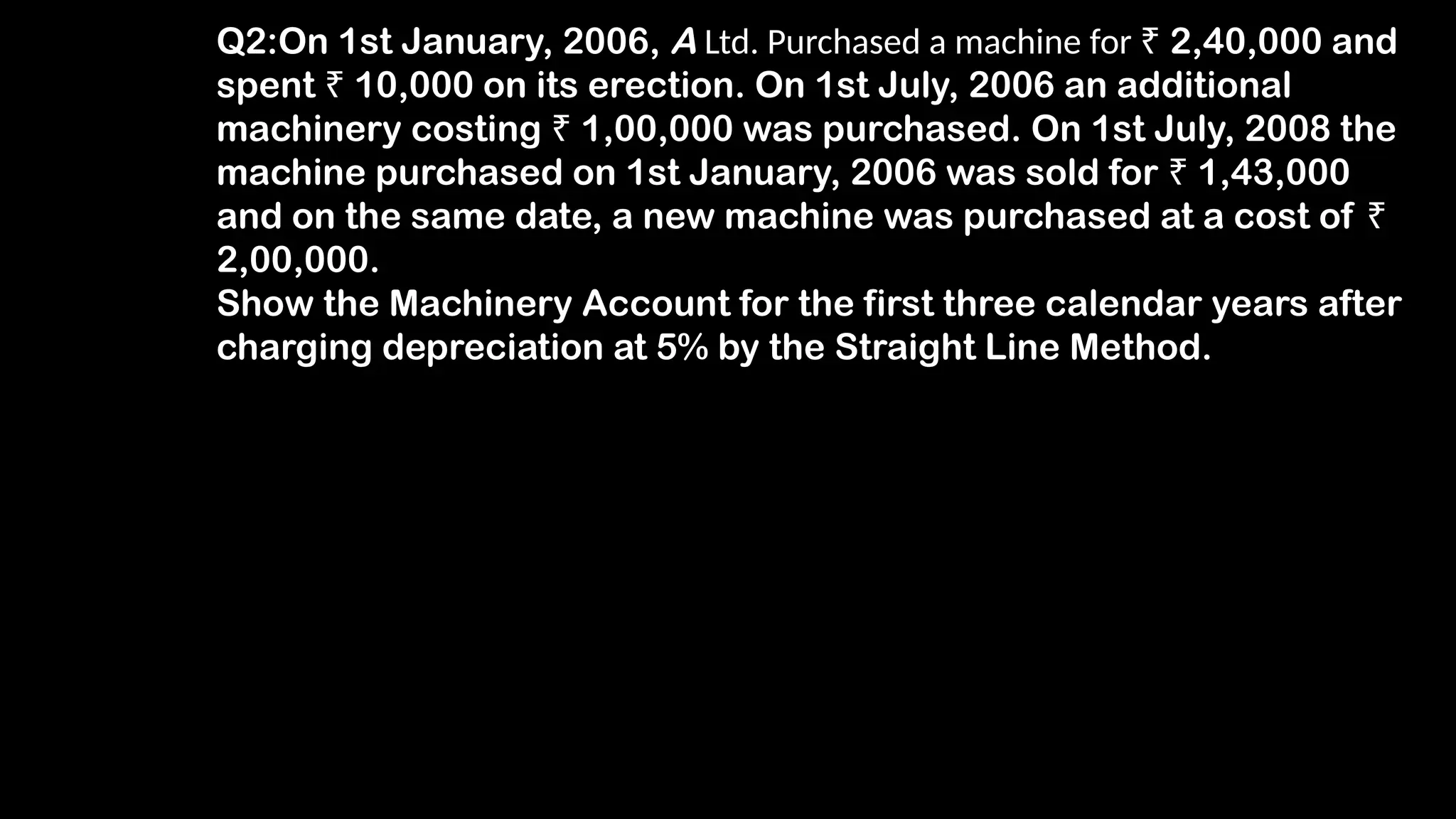 Q2:On 1st January, 2006, A Ltd. Purchased a machine for ₹ 2,40,000 and
spent ₹ 10,000 on its erection. On 1st July, 2006 an additional
machinery costing ₹ 1,00,000 was purchased. On 1st July, 2008 the
machine purchased on 1st January, 2006 was sold for ₹ 1,43,000
and on the same date, a new machine was purchased at a cost of ₹
2,00,000.
Show the Machinery Account for the first three calendar years after
charging depreciation at 5% by the Straight Line Method.
 