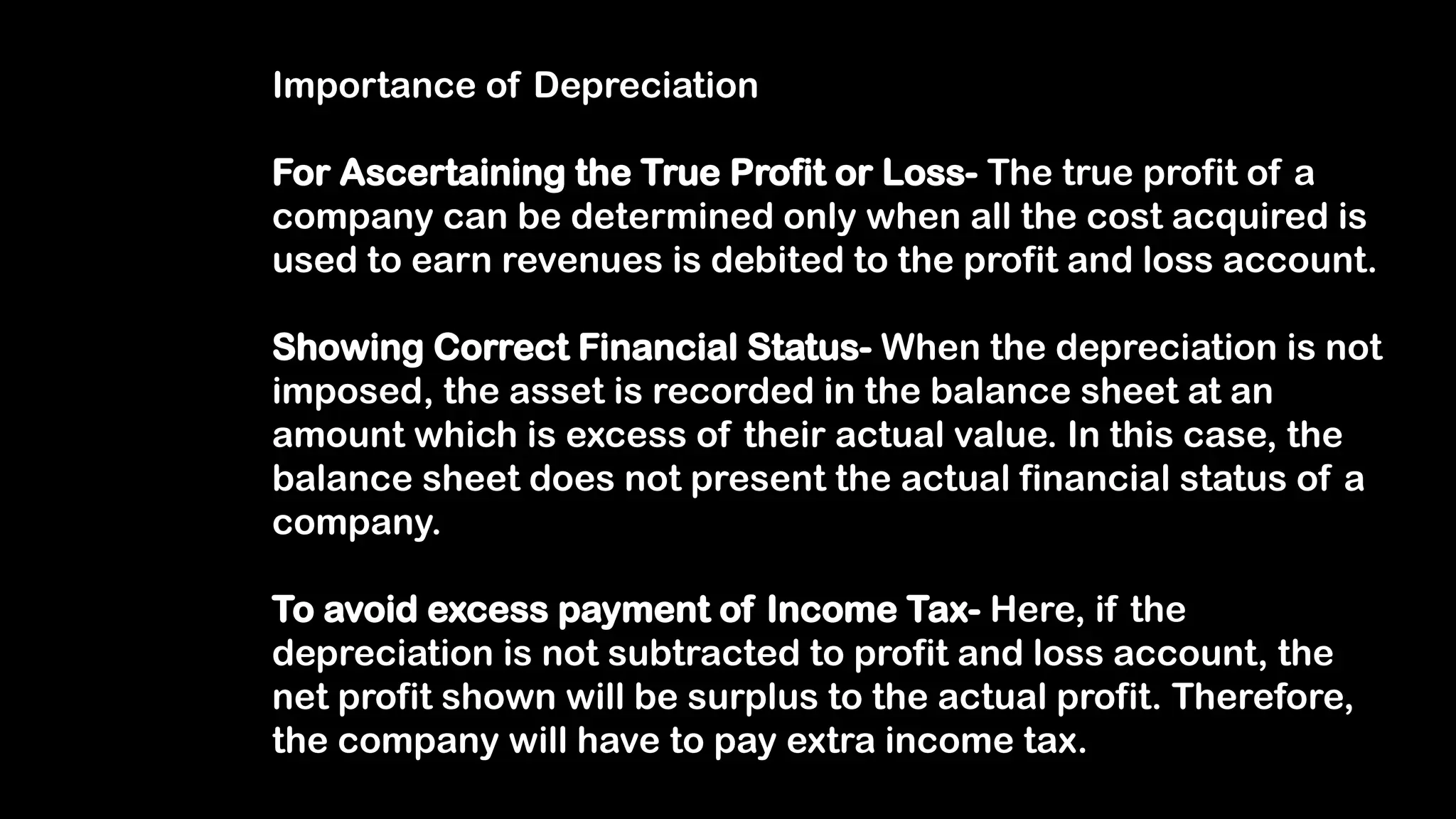 Importance of Depreciation
For Ascertaining the True Profit or Loss- The true profit of a
company can be determined only when all the cost acquired is
used to earn revenues is debited to the profit and loss account.
Showing Correct Financial Status- When the depreciation is not
imposed, the asset is recorded in the balance sheet at an
amount which is excess of their actual value. In this case, the
balance sheet does not present the actual financial status of a
company.
To avoid excess payment of Income Tax- Here, if the
depreciation is not subtracted to profit and loss account, the
net profit shown will be surplus to the actual profit. Therefore,
the company will have to pay extra income tax.
 