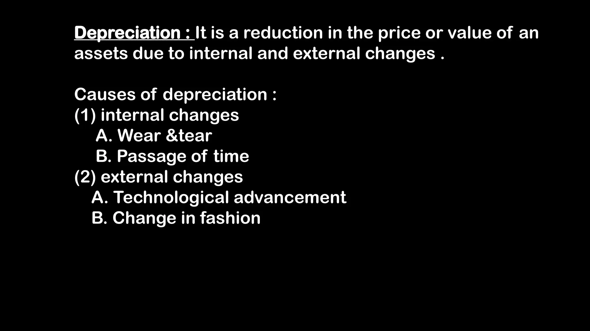 Depreciation : It is a reduction in the price or value of an
assets due to internal and external changes .
Causes of depreciation :
(1) internal changes
A. Wear &tear
B. Passage of time
(2) external changes
A. Technological advancement
B. Change in fashion
 