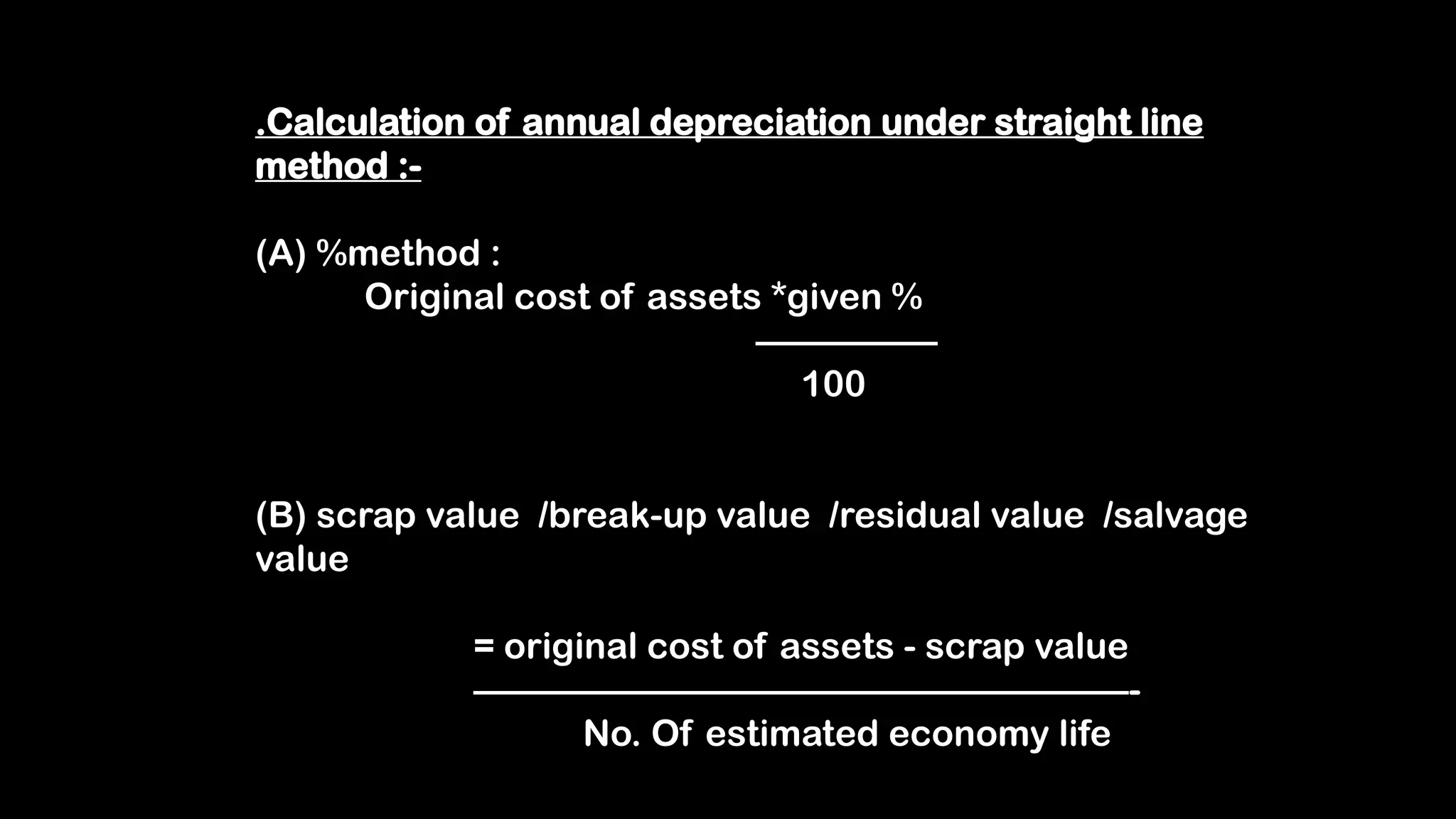 .Calculation of annual depreciation under straight line
method :-
(A) %method :
Original cost of assets *given %
—————
100
(B) scrap value /break-up value /residual value /salvage
value
= original cost of assets - scrap value
——————————————————-
No. Of estimated economy life
 