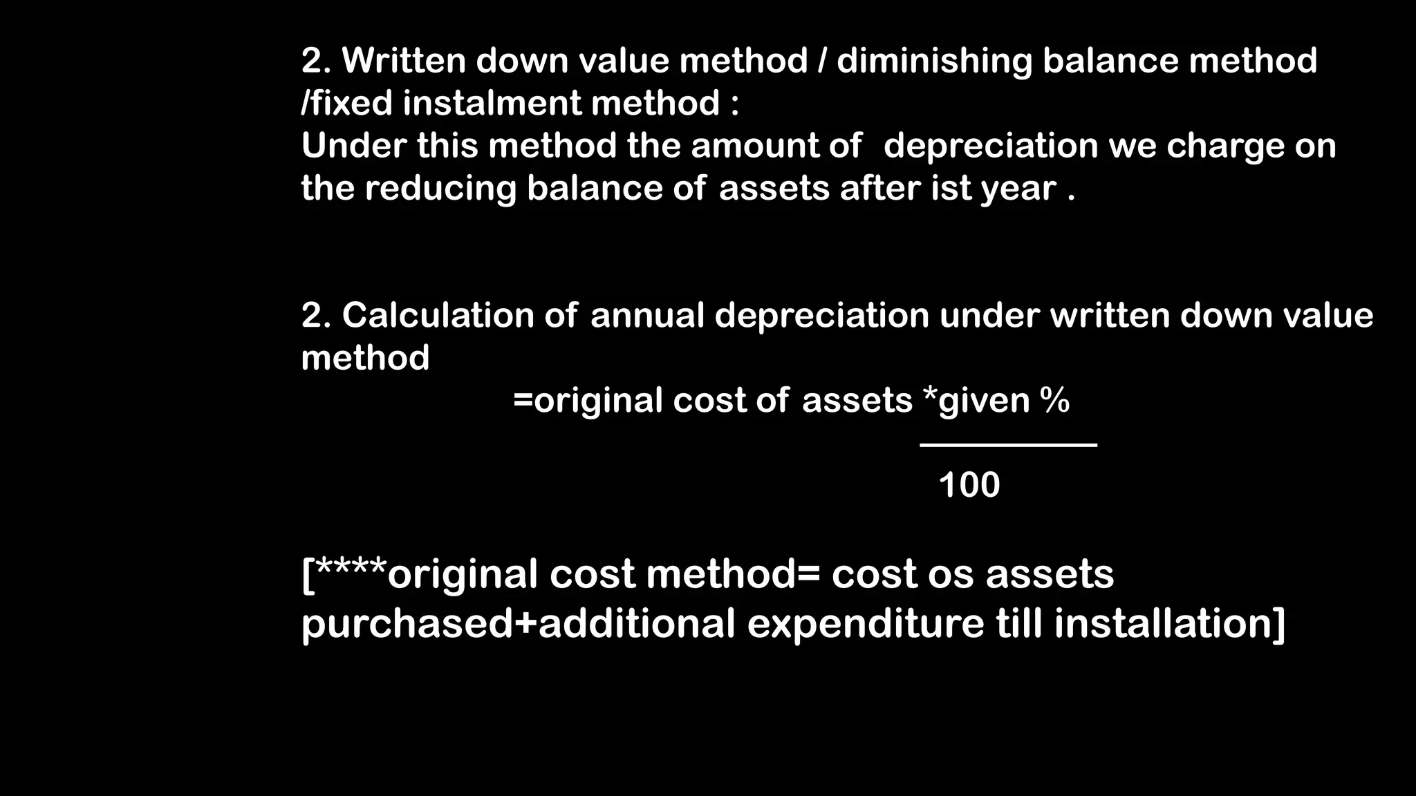 2. Written down value method / diminishing balance method
/fixed instalment method :
Under this method the amount of depreciation we charge on
the reducing balance of assets after ist year .
2. Calculation of annual depreciation under written down value
method
=original cost of assets *given %
—————
100
[****original cost method= cost os assets
purchased+additional expenditure till installation]
 