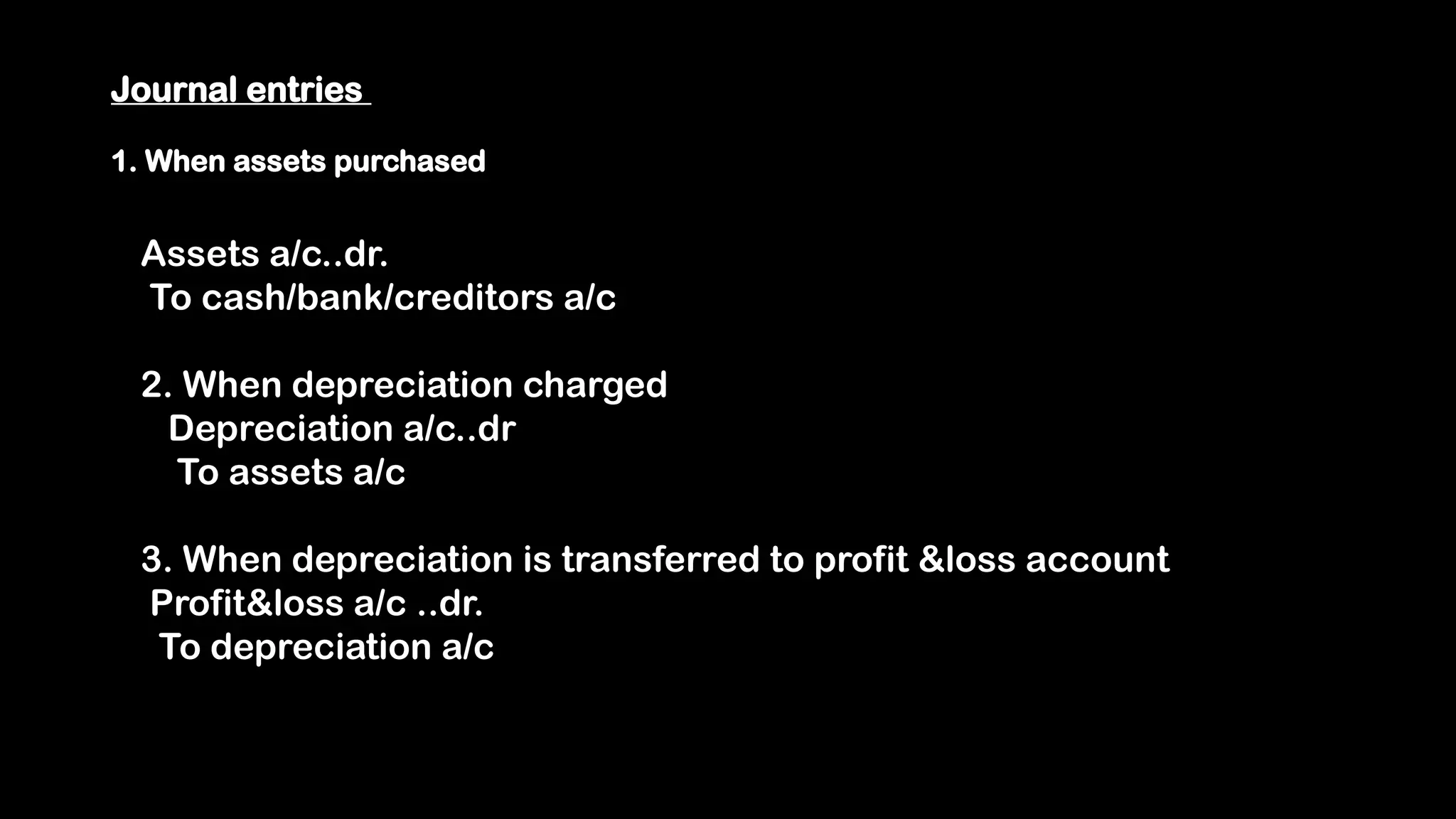 Journal entries
1. When assets purchased
Assets a/c..dr.
To cash/bank/creditors a/c
2. When depreciation charged
Depreciation a/c..dr
To assets a/c
3. When depreciation is transferred to profit &loss account
Profit&loss a/c ..dr.
To depreciation a/c
 