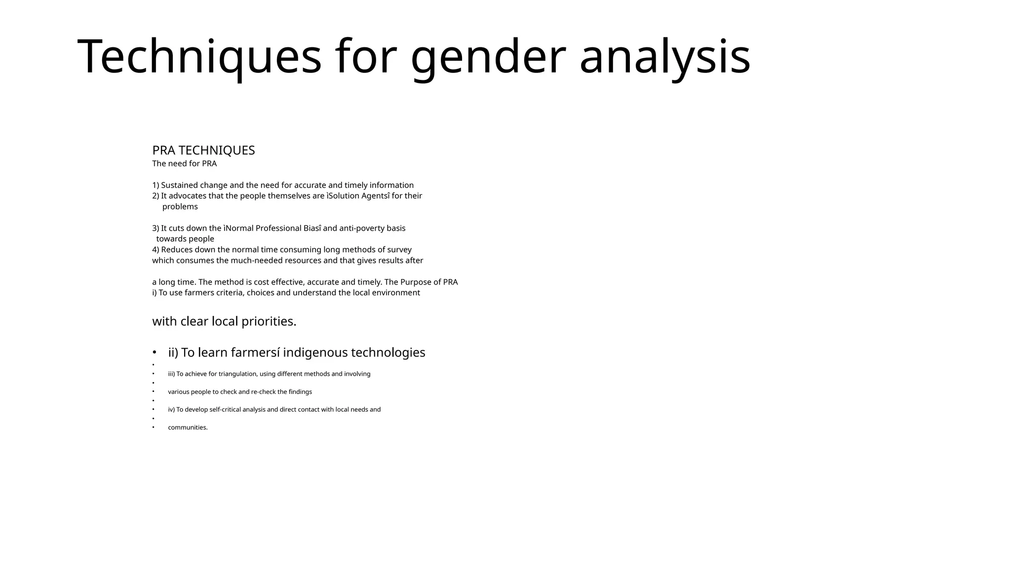 Techniques for gender analysis
PRA TECHNIQUES
The need for PRA
1) Sustained change and the need for accurate and timely information
2) It advocates that the people themselves are ìSolution Agentsî for their
problems
3) It cuts down the ìNormal Professional Biasî and anti-poverty basis
towards people
4) Reduces down the normal time consuming long methods of survey
which consumes the much-needed resources and that gives results after
a long time. The method is cost effective, accurate and timely. The Purpose of PRA
i) To use farmers criteria, choices and understand the local environment
with clear local priorities.
• ii) To learn farmersí indigenous technologies
•
• iii) To achieve for triangulation, using different methods and involving
•
• various people to check and re-check the findings
•
• iv) To develop self-critical analysis and direct contact with local needs and
•
• communities.
 