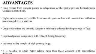 ADVANTAGES
• Drug release from osmotic pumps is independent of the gastric pH and hydrodynamic
Condition of the body.
• Higher release rates are possible from osmotic systems than with conventional diffusion-
based drug delivery systems.
• Drug release from the osmotic systems is minimally affected by the presence of food.
• Improved patient compliance with reduced dosing frequency.
• Increased safety margin of high potency drugs.
• It is possible to attain better release rates than those obtained with conventional
 