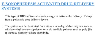 F. SONOPHERESIS ACTIVATED DRUG DELIVERY
SYSTEMS
• This type of DDS utilizes ultrasonic energy to activate the delivery of drugs
from a polymeric drug delivery device.
• The system can be fabricated from either a non-degradable polymer such as
ethylene-vinyl acetate copolymer or a bio erodible polymer such as poly [bis
(p-carboxy phenoxy) alkane anhydride.
 