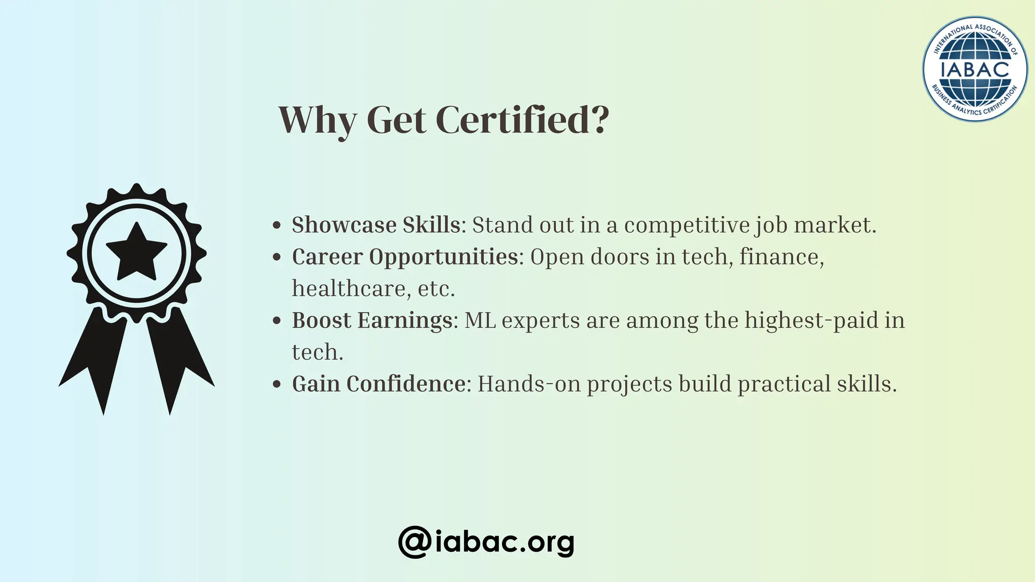 Showcase Skills: Stand out in a competitive job market.
Career Opportunities: Open doors in tech, finance,
healthcare, etc.
Boost Earnings: ML experts are among the highest-paid in
tech.
Gain Confidence: Hands-on projects build practical skills.
iabac.org
Why Get Certified?
 