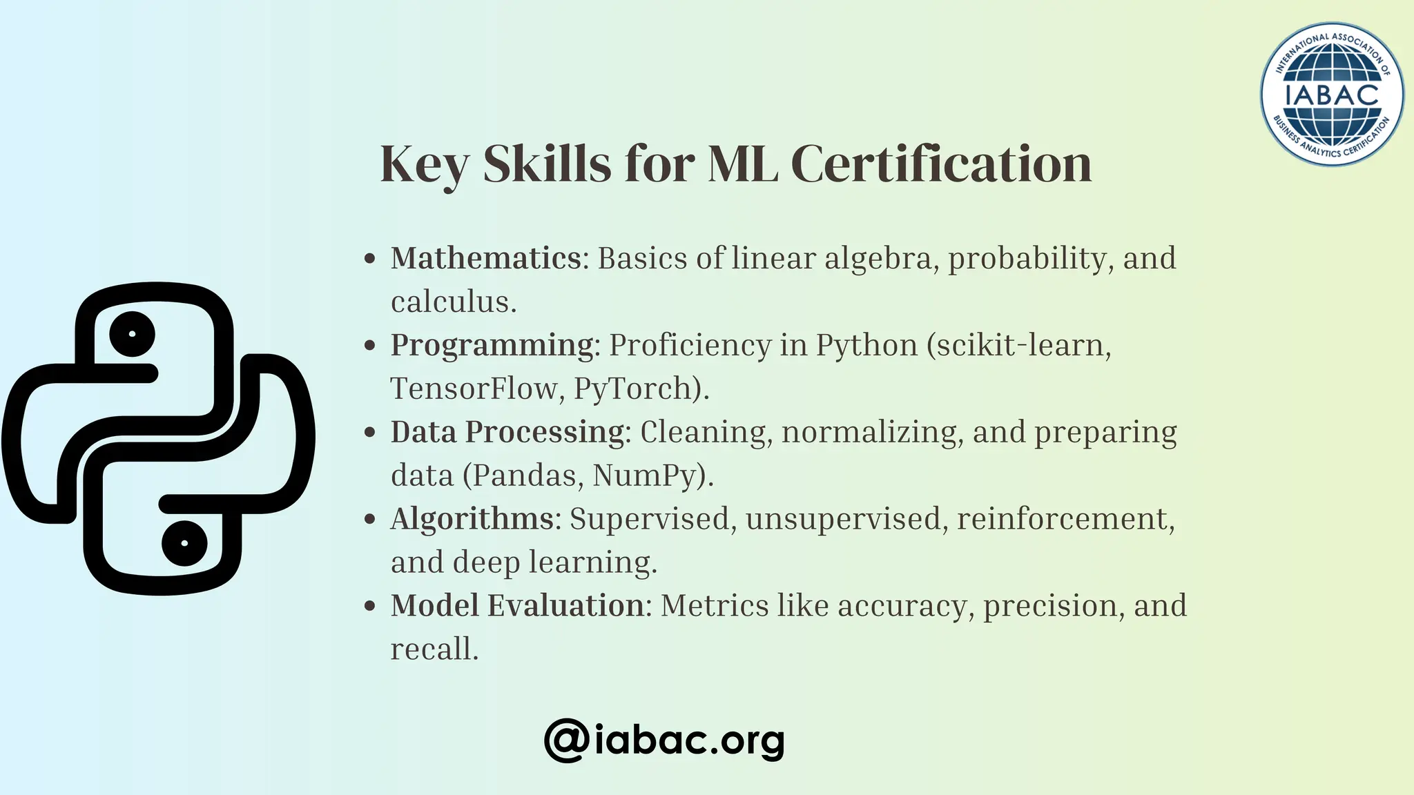 Mathematics: Basics of linear algebra, probability, and
calculus.
Programming: Proficiency in Python (scikit-learn,
TensorFlow, PyTorch).
Data Processing: Cleaning, normalizing, and preparing
data (Pandas, NumPy).
Algorithms: Supervised, unsupervised, reinforcement,
and deep learning.
Model Evaluation: Metrics like accuracy, precision, and
recall.
iabac.org
Key Skills for ML Certification
 