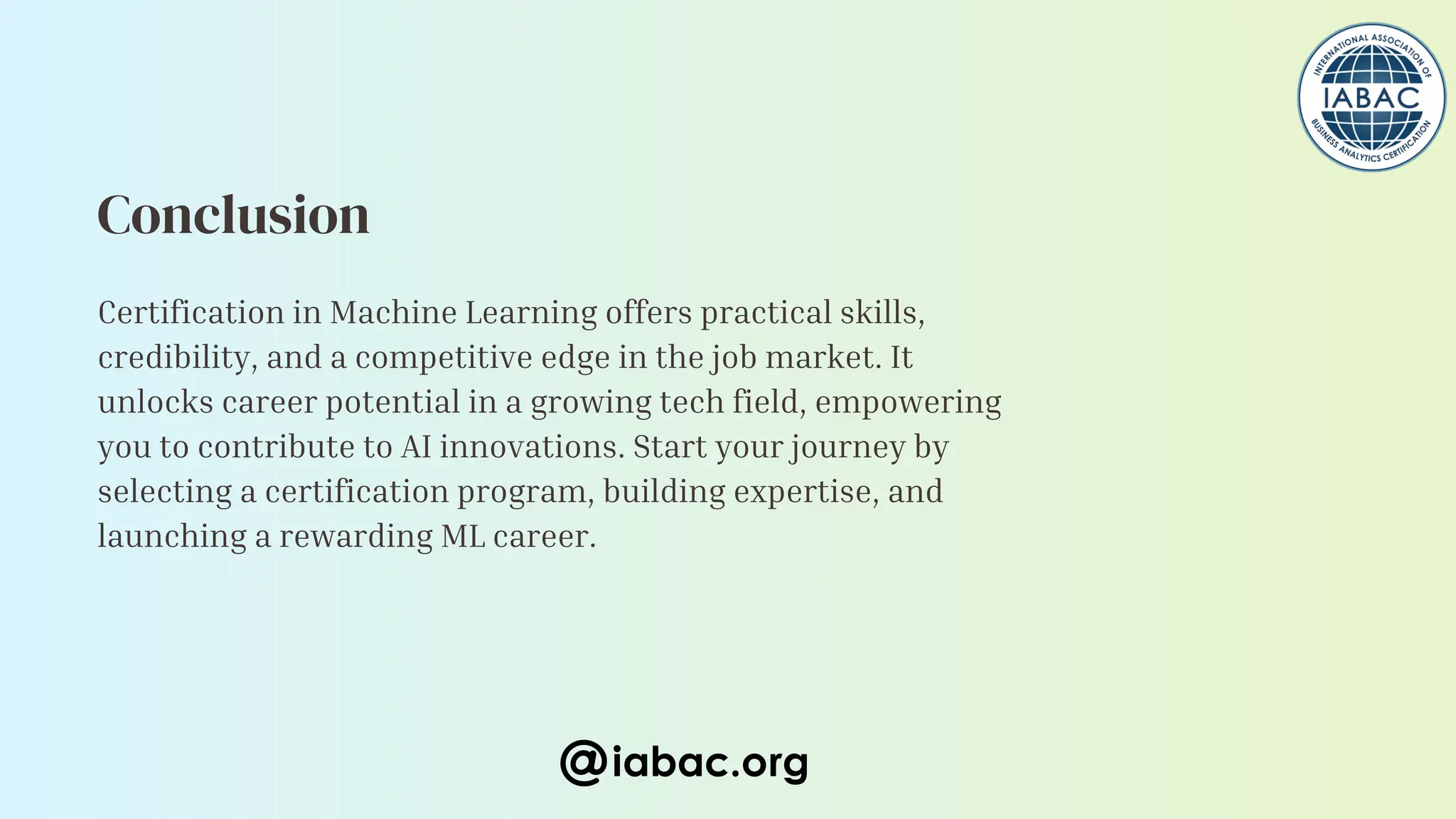 Certification in Machine Learning offers practical skills,
credibility, and a competitive edge in the job market. It
unlocks career potential in a growing tech field, empowering
you to contribute to AI innovations. Start your journey by
selecting a certification program, building expertise, and
launching a rewarding ML career.
Conclusion
iabac.org
 