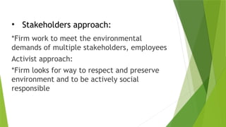 • Stakeholders approach:
*Firm work to meet the environmental
demands of multiple stakeholders, employees
Activist approach:
*Firm looks for way to respect and preserve
environment and to be actively social
responsible
 
