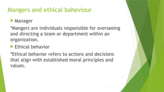 Mangers and ethical baheviour
 Manager
*Mangers are individuals responsible for overseeing
and directing a team or department within an
organization.
 Ethical behavior
*Ethical behavior refers to actions and decisions
that align with established moral principles and
values.
 