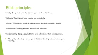 Ethic principle:
Honesty: Being truthful and sincere in your words and actions.
* Fairness: Treating everyone equally and impartially.
* Respect: Valuing and appreciating the dignity and worth of every person.
* Compassion: Showing kindness and concern for others.
* Responsibility: Being accountable for your actions and their consequences.
 * Integrity: Adhering to a strong moral code and acting with consistency and
sincerity.
 