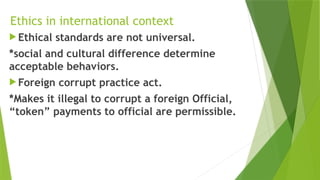 Ethics in international context
 Ethical standards are not universal.
*social and cultural difference determine
acceptable behaviors.
 Foreign corrupt practice act.
*Makes it illegal to corrupt a foreign Official,
“token” payments to official are permissible.
 