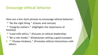 Encourage ethical behavior
Here are a few short phrases to encourage ethical behavior:
* “Do the right thing.” (Classic and concise)
* “Integrity matters.” (Highlights the importance of
honesty)
* “Lead with ethics.” (Focuses on ethical leadership)
* “Be a role model.” (Emphasizes setting a good example)
 * “Choose kindness.” (Promotes ethical interactions with
others.
 