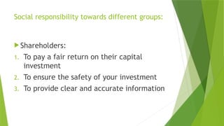 Social responsibility towards different groups:
 Shareholders:
1. To pay a fair return on their capital
investment
2. To ensure the safety of your investment
3. To provide clear and accurate information
 