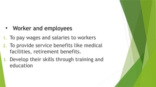 • Worker and employees
1. To pay wages and salaries to workers
2. To provide service benefits like medical
facilities, retirement benefits.
3. Develop their skills through training and
education
 