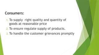Consumers:
1. To supply right quality and quantity of
goods at reasonable price
2. To ensure regulate supply of products.
3. To handle the customer grievances promptly
 
