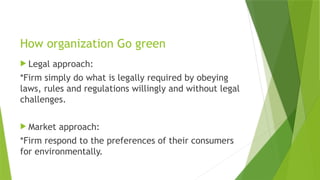 How organization Go green
 Legal approach:
*Firm simply do what is legally required by obeying
laws, rules and regulations willingly and without legal
challenges.
 Market approach:
*Firm respond to the preferences of their consumers
for environmentally.
 