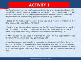 DEPARTMENT OF EDUCATION
ACTIVITY 1
The DepEd Memorandum on Suggested Strategies in Implementing LDMs for SY
2020-2021 included the Learning Resources (LR) Map as a guide in selecting the
appropriate Distance LDM to be implemented in Schools/Divisions. Study this
map and answer the following questions in your Study Notebook:
1.Based on the map, what resources should you have in order to implement the
LDM adopted by your School/Division?
2.Do you have the complete resources for the Distance LDM needed in class? If
the LRs are not complete or not available, what steps will you take to make
these available? What are your options to substitute these missing LRs?
3. What support will you need to maximize the use of the two DepEd-sanctioned
LR Portals? From whom can you get this support?
4. Based on your evaluation of the materials, are they appropriate to the level
and characteristics of learners? Are there learners who might be disadvantaged
by the materials (based on reading ability, level of learning independence, level
of household support, distance)? What adjustments will you make in terms of the
LRs?
 