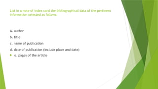 List in a note of index card the bibliographical data of the pertinent
information selected as follows:
A. author
b. title
c. name of publication
d. date of publication (include place and date)
 e. pages of the article
 