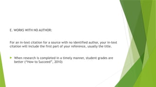 E. WORKS WITH NO AUTHOR:
For an in-text citation for a source with no identified author, your in-text
citation will include the first part of your reference, usually the title.
 When research is completed in a timely manner, student grades are
better (“How to Succeed”, 2010)
 
