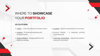 WHERE TO SHOWCASE
YOUR PORTFOLIO
KEY PLATFORMS
GitHub – Code repositories and version control
LinkedIn – Professional networking and
job opportunities
Dev.to & Medium – Blogging platforms for
sharing knowledge
Personal Website – A dedicated portfolio
showcasing work
CodePen – Best for showcasing front-end work
LeetCode / HackerRank – Algorithmic problem-
solving (for interviews)
 