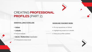 CREATING PROFESSIONAL
PROFILES (PART 2)
ESSENTIAL LINKS TO INCLUDE SHOWCASE YOUR BEST WORK
GitHub
Personal website
Professional contact email
Highlight key projects on LinkedIn
Keep your profiles updated
Pin top repositories on GitHub
LinkedIn
Dev.to / Medium blog (if applicable)
 