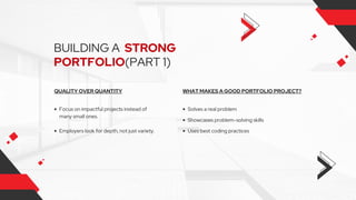 BUILDING A STRONG
PORTFOLIO(PART 1)
WHAT MAKES A GOOD PORTFOLIO PROJECT?
Showcases problem-solving skills
Uses best coding practices
Solves a real problem
QUALITY OVER QUANTITY
Focus on impactful projects instead of
many small ones.
Employers look for depth, not just variety.
 