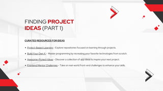 FINDING PROJECT
IDEAS (PART 1)
CURATED RESOURCES FOR IDEAS
Project-Based-Learning – Explore repositories focused on learning through projects.
Build Your Own X - Master programming by recreating your favorite technologies from scratch.
Awesome-Project-Ideas – Discover a collection of app ideas to inspire your next project.
Frontend Mentor Challenges – Take on real-world front-end challenges to enhance your skills.
 
