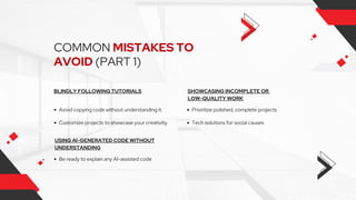 COMMON MISTAKES TO
AVOID (PART 1)
BLINDLY FOLLOWING TUTORIALS
Avoid copying code without understanding it.
Customize projects to showcase your creativity.
SHOWCASING INCOMPLETE OR
LOW-QUALITY WORK
USING AI-GENERATED CODE WITHOUT
UNDERSTANDING
Prioritize polished, complete projects
Be ready to explain any AI-assisted code
Tech solutions for social causes
 