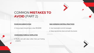 COMMON MISTAKES TO
AVOID (PART 2)
POOR DOCUMENTATION
Every project should have a clear README
BAD VERSION CONTROL PRACTICES
OVERUSING FORKS & TEMPLATES
Use meaningful commit messages
Modify and add value rather than just forking
projects.
Keep repositories clean and well-structured.
 