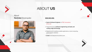 About
Navinda Dissanayake
ABOUT US
WHO WE ARE:
Senior Software Engineer at TWC Innovations
(Pvt) Ltd
Passionate about software engineering, AI, SaaS, and
cutting-edge technology
Experienced in building scalable applications, cloud computing,
and AI-driven solutions
Email: navinda@twcinnovations.com
 