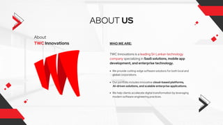About
TWC Innovations
ABOUT US
WHO WE ARE:
TWC Innovations is a leading Sri Lankan technology
company specializing in SaaS solutions, mobile app
development, and enterprise technology.
We provide cutting-edge software solutions for both local and
global corporations.
Our portfolio includes innovative cloud-based platforms,
AI-driven solutions, and scalable enterprise applications.
We help clients accelerate digital transformation by leveraging
modern software engineering practices.
 